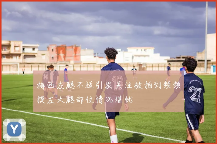 梅西左腿不适引发关注被拍到频频摸左大腿部位情况堪忧
