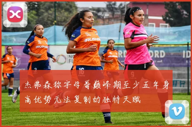 杰弗森称字母哥巅峰期至少五年身高优势无法复制的独特天赋