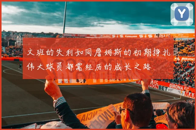 文班的失利如同詹姆斯的初期挣扎伟大球员都需经历的成长之路