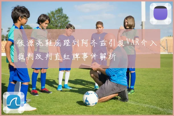 张源亮鞋底蹬到阿齐兹引发VAR介入裁判改判直红牌事件解析