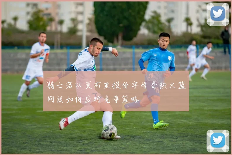 骑士若以莫布里报价字母哥热火篮网该如何应对竞争策略