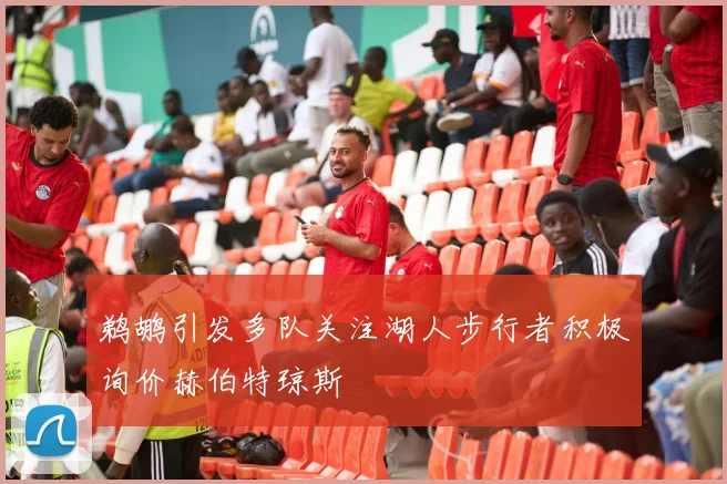 鹈鹕引发多队关注湖人步行者积极询价赫伯特琼斯