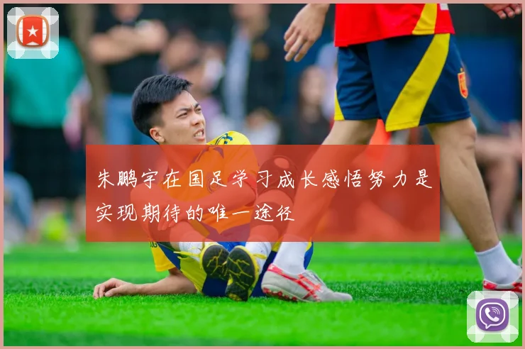 朱鹏宇在国足学习成长感悟努力是实现期待的唯一途径