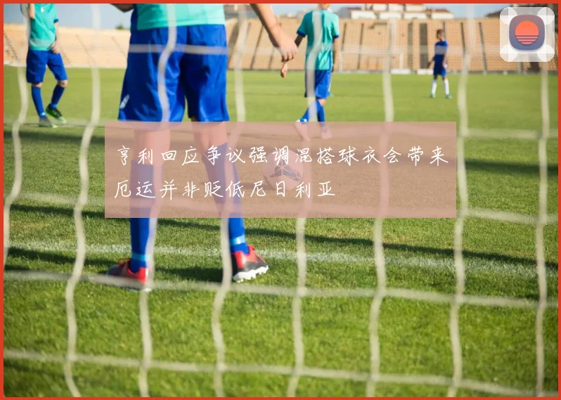 亨利回应争议强调混搭球衣会带来厄运并非贬低尼日利亚