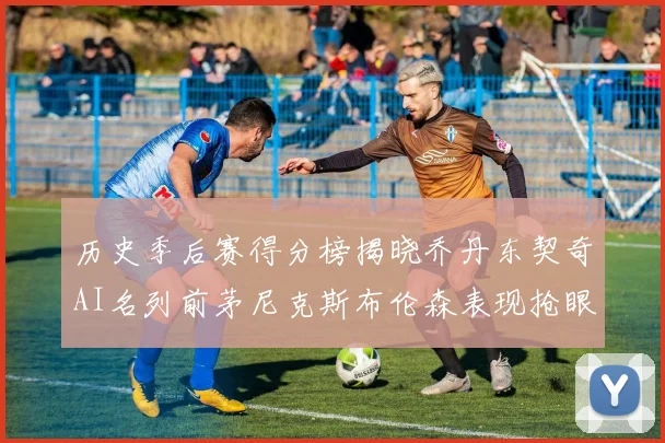 历史季后赛得分榜揭晓乔丹东契奇AI名列前茅尼克斯布伦森表现抢眼