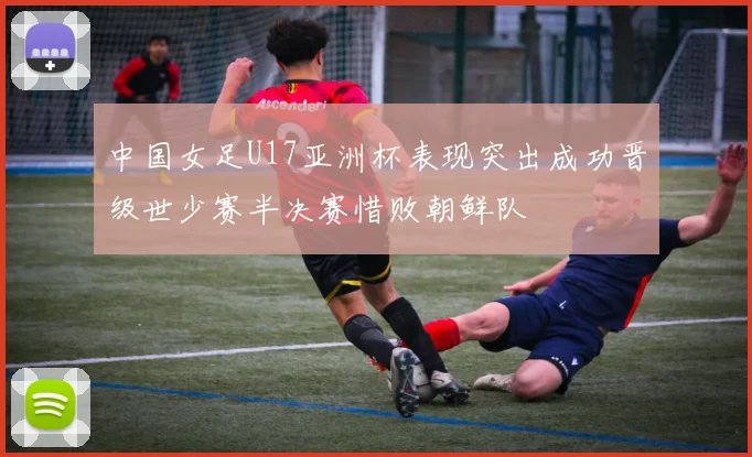 中国女足U17亚洲杯表现突出成功晋级世少赛半决赛惜败朝鲜队