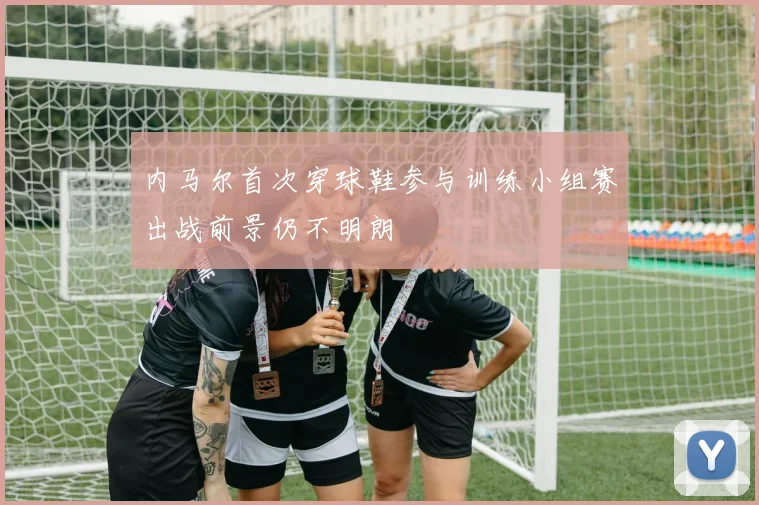 内马尔首次穿球鞋参与训练小组赛出战前景仍不明朗
