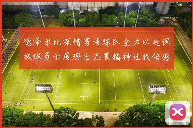 德泽尔比深情寄语球队全力以赴保级球员们展现出无畏精神让我倍感自豪