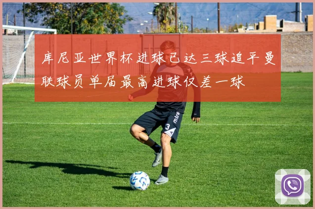 库尼亚世界杯进球已达三球追平曼联球员单届最高进球仅差一球