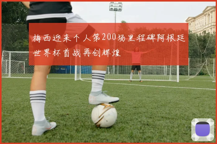 梅西迎来个人第200场里程碑阿根廷世界杯首战再创辉煌