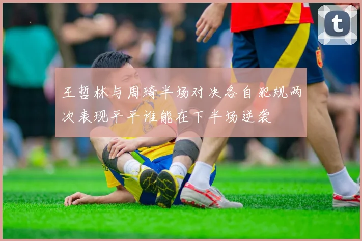 王哲林与周琦半场对决各自犯规两次表现平平谁能在下半场逆袭