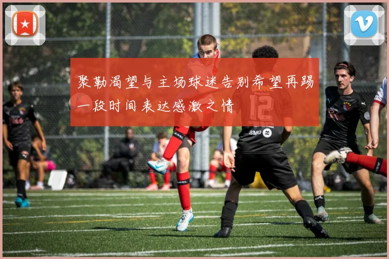聚勒渴望与主场球迷告别希望再踢一段时间表达感激之情