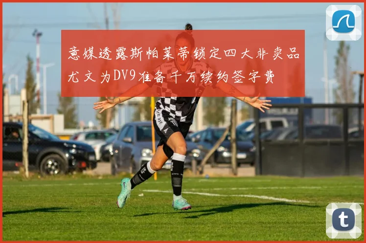 意媒透露斯帕莱蒂锁定四大非卖品尤文为DV9准备千万续约签字费