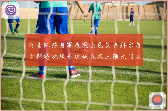 河南队热身赛表现出色艾克拜尔与古斯塔沃联手攻破武汉三镇大门以2-0获胜