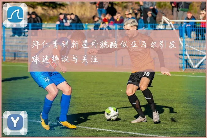 拜仁青训新星外貌酷似亚马尔引发球迷热议与关注