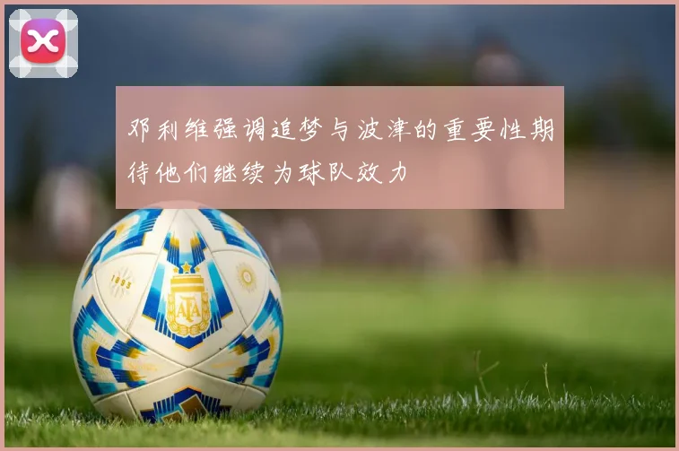 邓利维强调追梦与波津的重要性期待他们继续为球队效力