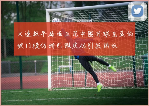火速扳平局面玉昆中圈开球克莱伯破门模仿姆巴佩庆祝引发热议