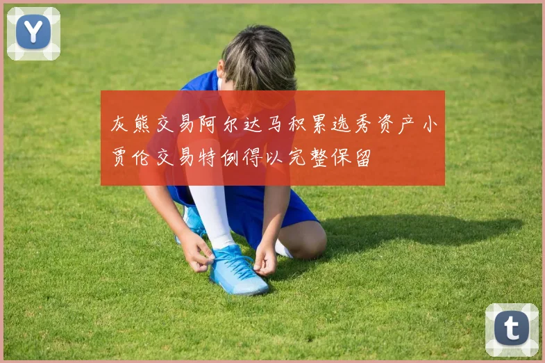 灰熊交易阿尔达马积累选秀资产小贾伦交易特例得以完整保留