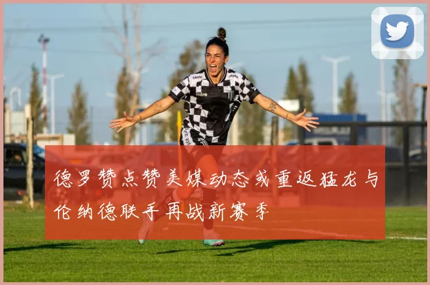 德罗赞点赞美媒动态或重返猛龙与伦纳德联手再战新赛季
