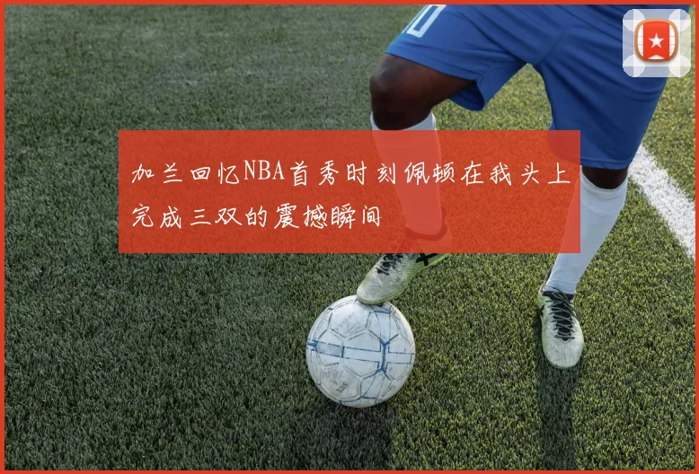加兰回忆NBA首秀时刻佩顿在我头上完成三双的震撼瞬间