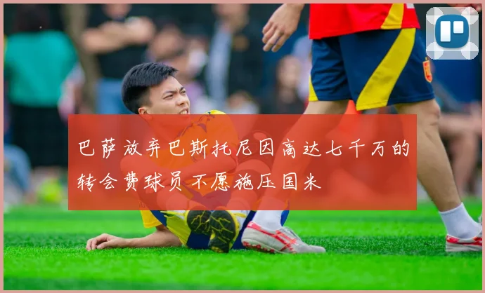 巴萨放弃巴斯托尼因高达七千万的转会费球员不愿施压国米