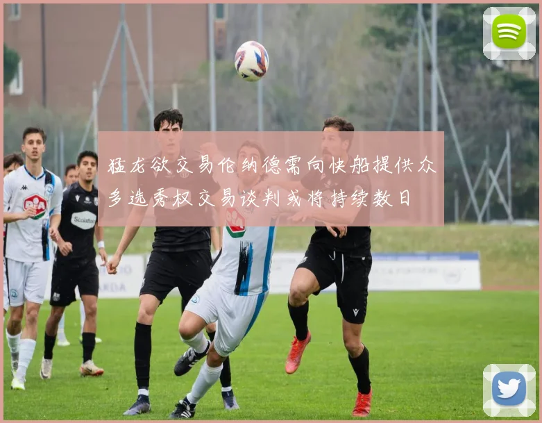 猛龙欲交易伦纳德需向快船提供众多选秀权交易谈判或将持续数日