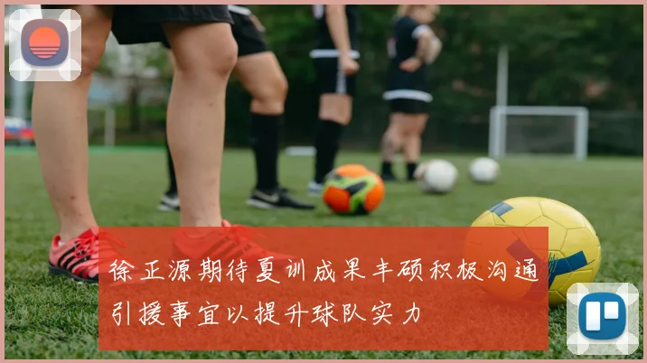 徐正源期待夏训成果丰硕积极沟通引援事宜以提升球队实力