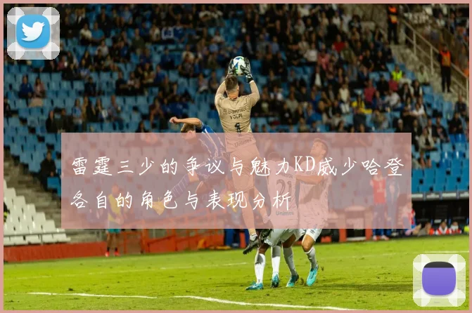 雷霆三少的争议与魅力KD威少哈登各自的角色与表现分析