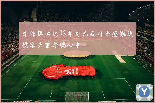 李玮锋回忆02年与巴西对决感慨退役念头曾浮现心中