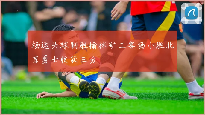 杨运头球制胜榆林矿工客场小胜北京勇士收获三分