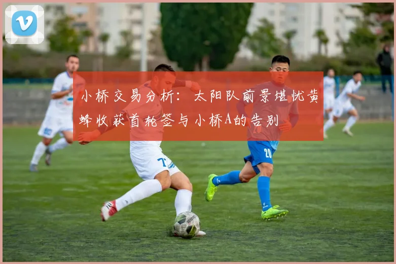 小桥交易分析：太阳队前景堪忧黄蜂收获首轮签与小桥A的告别